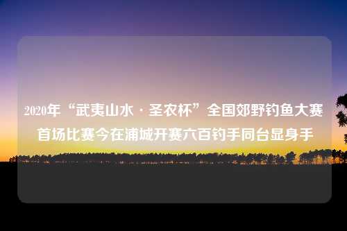 2020年“武夷山水·圣农杯”全国郊野钓鱼大赛 首场比赛今在浦城开赛六百钓手同台显身手