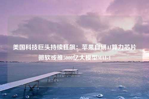 美国科技巨头持续狂飙：苹果自研AI算力芯片微软或推5000亿大模型MAI-1