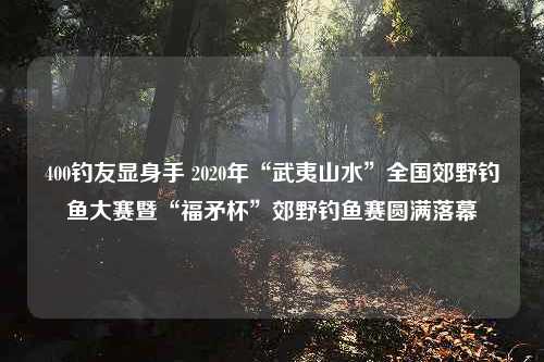 400钓友显身手 2020年“武夷山水”全国郊野钓鱼大赛暨“福矛杯”郊野钓鱼赛圆满落幕