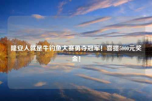 隆安人就是牛钓鱼大赛勇夺冠军！喜提5000元奖金！