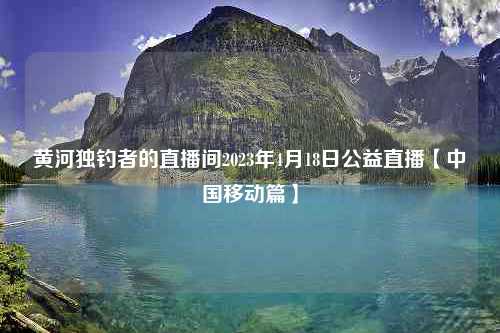 黄河独钓者的直播间2023年4月18日公益直播【中国移动篇】