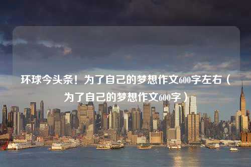 环球今头条！为了自己的梦想作文600字左右（为了自己的梦想作文600字）