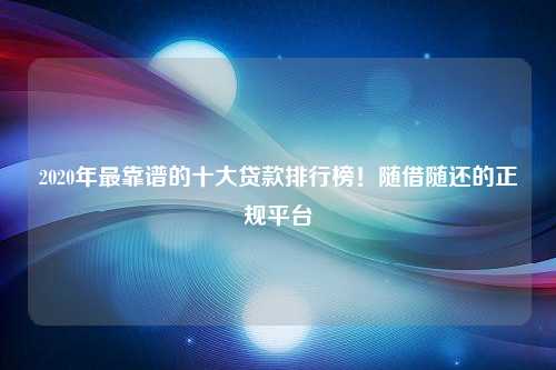 2020年最靠谱的十大贷款排行榜！随借随还的正规平台