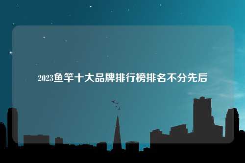 2023鱼竿十大品牌排行榜排名不分先后