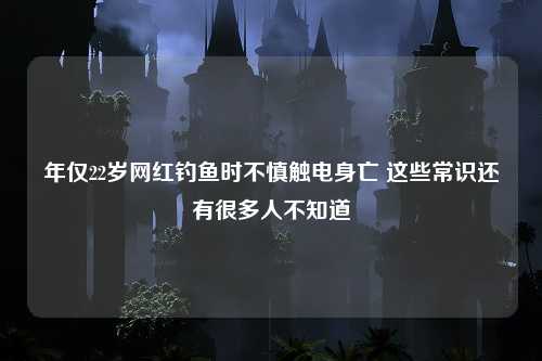 年仅22岁网红钓鱼时不慎触电身亡 这些常识还有很多人不知道