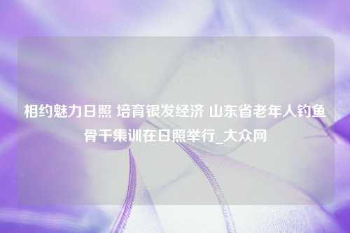 相约魅力日照 培育银发经济 山东省老年人钓鱼骨干集训在日照举行_大众网