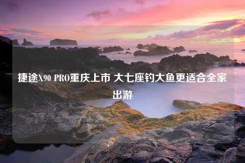 捷途X90 PRO重庆上市 大七座钓大鱼更适合全家出游