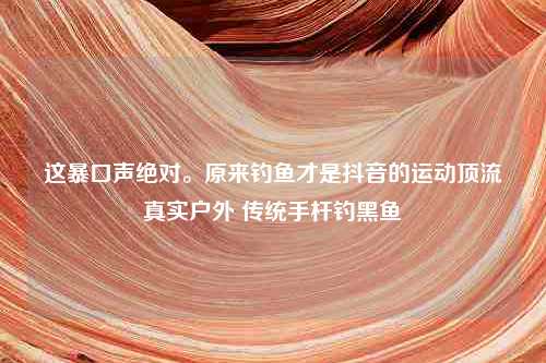 这暴口声绝对。原来钓鱼才是抖音的运动顶流真实户外 传统手杆钓黑鱼