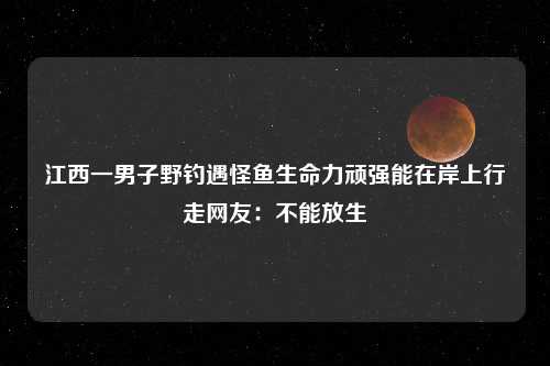 江西一男子野钓遇怪鱼生命力顽强能在岸上行走网友：不能放生