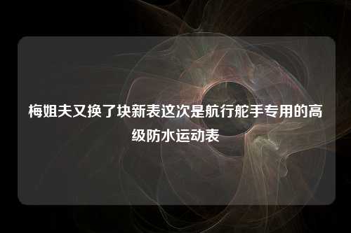 梅姐夫又换了块新表这次是航行舵手专用的高级防水运动表