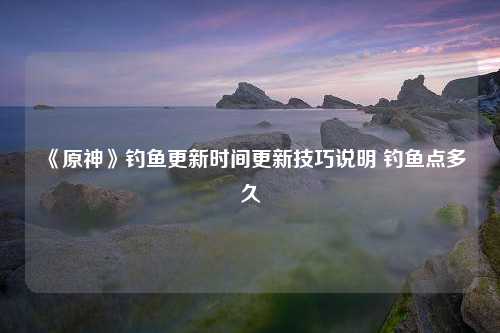 《原神》钓鱼更新时间更新技巧说明 钓鱼点多久