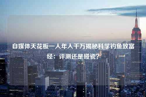 自媒体天花板一人年入千万揭秘科学钓鱼致富经：评测还是碰瓷？