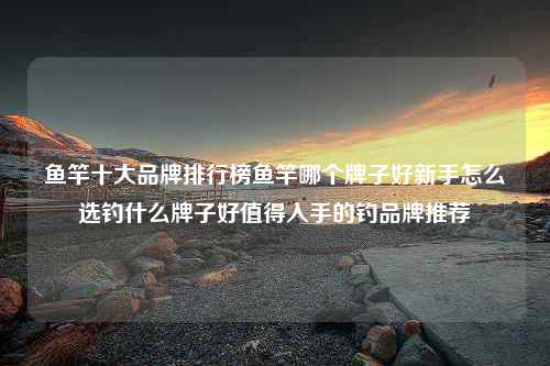 鱼竿十大品牌排行榜鱼竿哪个牌子好新手怎么选钓什么牌子好值得入手的钓品牌推荐