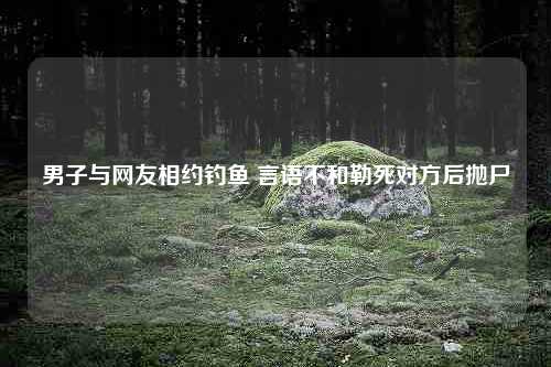 男子与网友相约钓鱼 言语不和勒死对方后抛尸