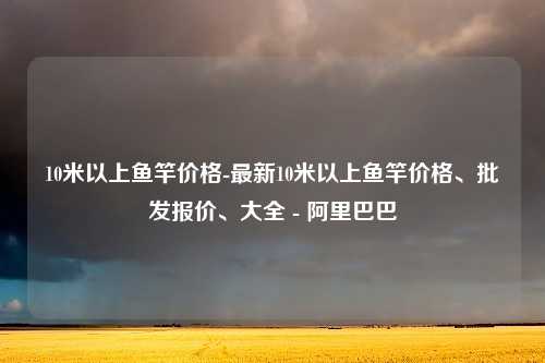 10米以上鱼竿价格-最新10米以上鱼竿价格、批发报价、大全 - 阿里巴巴