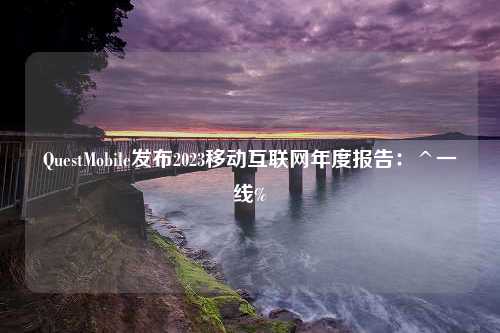 QuestMobile发布2023移动互联网年度报告：^一线%