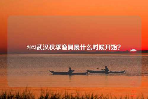 2023武汉秋季渔具展什么时候开始？