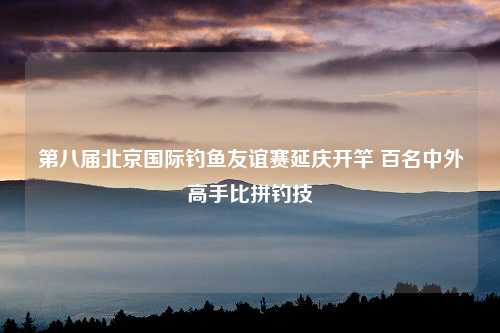 第八届北京国际钓鱼友谊赛延庆开竿 百名中外高手比拼钓技