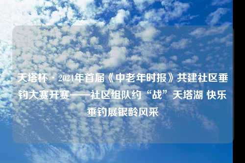 天塔杯·2024年首届《中老年时报》共建社区垂钓大赛开赛——社区组队约“战”天塔湖 快乐垂钓展银龄风采