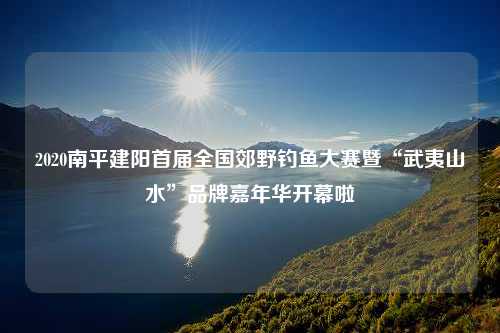 2020南平建阳首届全国郊野钓鱼大赛暨“武夷山水”品牌嘉年华开幕啦