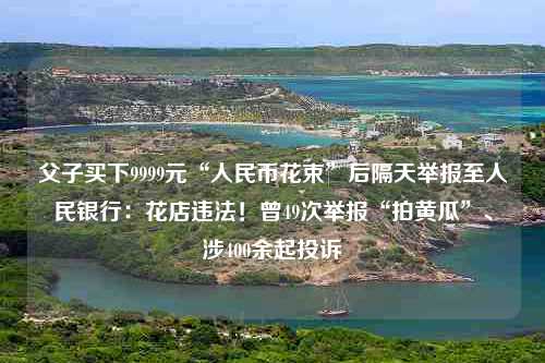 父子买下9999元“人民币花束”后隔天举报至人民银行：花店违法！曾49次举报“拍黄瓜”、涉400余起投诉