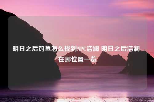 明日之后钓鱼怎么找到NPC浩澜 明日之后浩澜 在哪位置一览