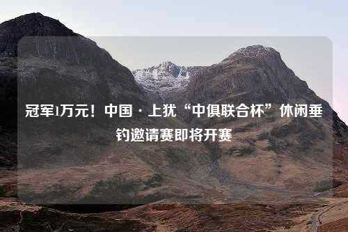 冠军1万元！中国·上犹“中俱联合杯”休闲垂钓邀请赛即将开赛