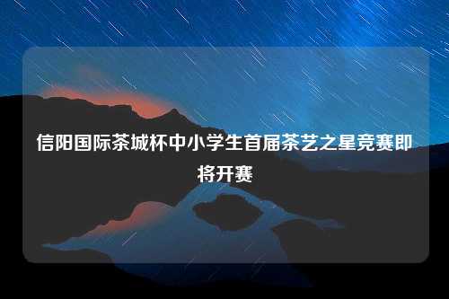 信阳国际茶城杯中小学生首届茶艺之星竞赛即将开赛