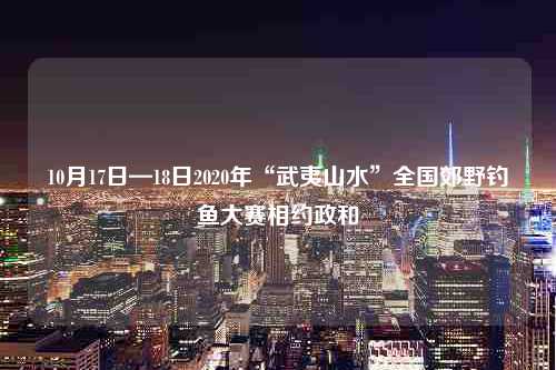 10月17日—18日2020年“武夷山水”全国郊野钓鱼大赛相约政和