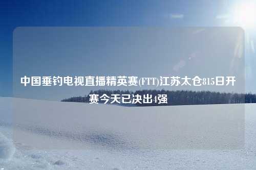 中国垂钓电视直播精英赛(FTT)江苏太仓815日开赛今天已决出4强