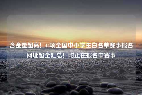 含金量超高！44项全国中小学生白名单赛事报名网址超全汇总！附正在报名中赛事