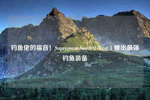 钓鱼佬的福音！Supreme x South 2 West 8 推出最强钓鱼装备