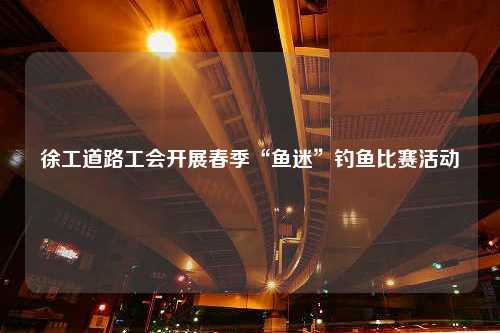 徐工道路工会开展春季“鱼迷”钓鱼比赛活动