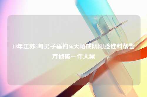 19年江苏5旬男子垂钓66天晒成阴阳脸谁料帮警方侦破一件大案