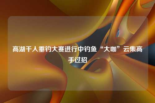 高湖千人垂钓大赛进行中钓鱼“大咖”云集高手过招