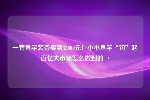 一套鱼竿装备卖到32000元！小小鱼竿“钓”起百亿大市场怎么做到的→