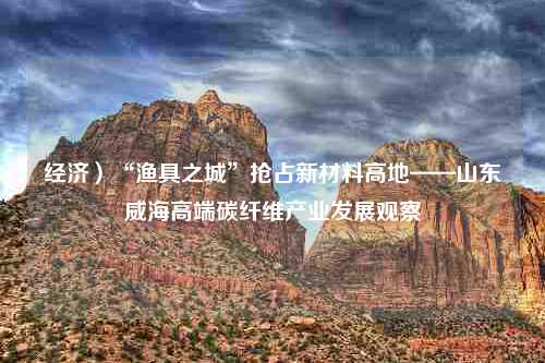 经济）“渔具之城”抢占新材料高地——山东威海高端碳纤维产业发展观察