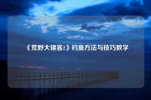 《荒野大镖客2》钓鱼方法与技巧教学