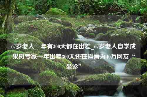 67岁老人一年有300天都在出差_67岁老人自学成果树专家一年出差300天还在抖音为40万网友“坐诊”