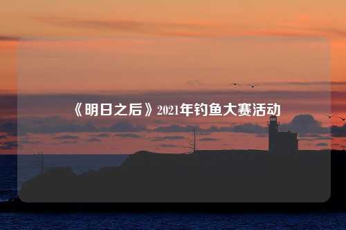 《明日之后》2021年钓鱼大赛活动