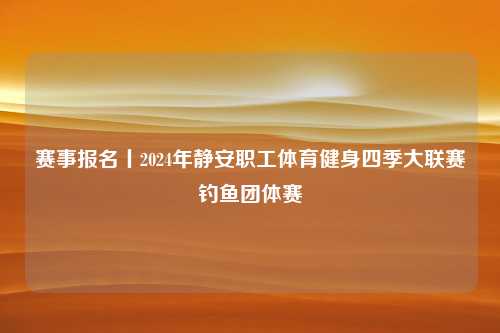 赛事报名丨2024年静安职工体育健身四季大联赛钓鱼团体赛