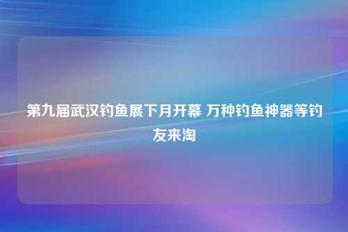 第九届武汉钓鱼展下月开幕 万种钓鱼神器等钓友来淘