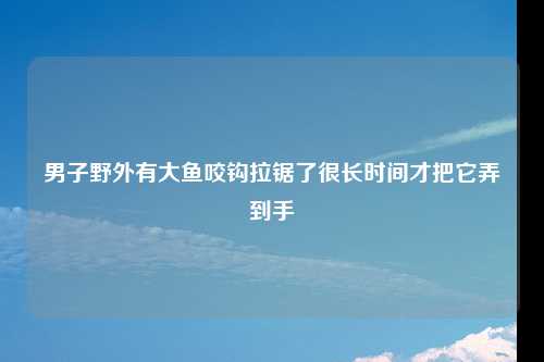 男子野外有大鱼咬钩拉锯了很长时间才把它弄到手