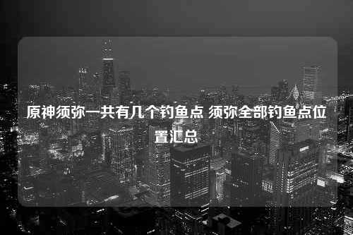 原神须弥一共有几个钓鱼点 须弥全部钓鱼点位置汇总