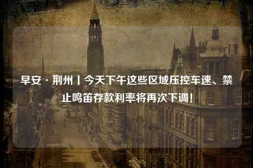 早安·荆州丨今天下午这些区域压控车速、禁止鸣笛存款利率将再次下调！