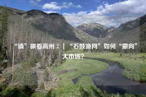 “镇”眼看高州②｜“石鼓渔网”如何“撒向”大市场？