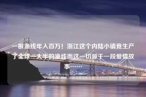 一根渔线年入百万！浙江这个内陆小镇竟生产了全球一大半的渔线而这一切源于一段爱情故事……