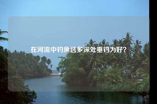 在河流中钓鱼选多深处垂钓为好？