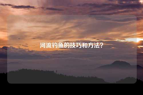 河流钓鱼的技巧和方法？