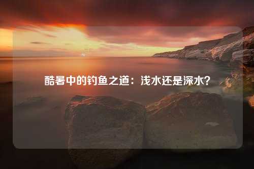 酷暑中的钓鱼之道：浅水还是深水？